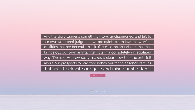 Jordan B. Peterson Quote: “And the story suggests something more: unchaperoned, and left to our own untutored judgment, we are quick to aim low and worship qualities that are beneath us – in this case, an artificial animal that brings out our own animal instincts in a completely unregulated way. The old Hebrew story makes it clear how the ancients felt about our prospects for civilized behaviour in the absence of rules that seek to elevate our gaze and raise our standards.”