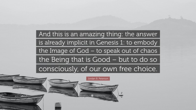 Jordan B. Peterson Quote: “And this is an amazing thing: the answer is already implicit in Genesis 1: to embody the Image of God – to speak out of chaos the Being that is Good – but to do so consciously, of our own free choice.”