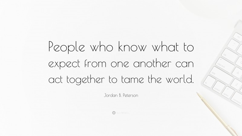 People who know what to expect from one another can act together to tame the world.