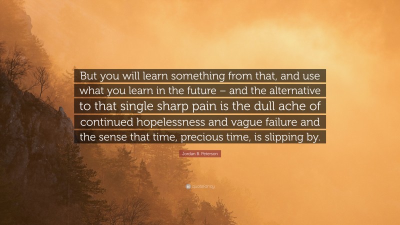 But you will learn something from that, and use what you learn in the future – and the alternative to that single sharp pain is the dull ache of continued hopelessness and vague failure and the sense that time, precious time, is slipping by.