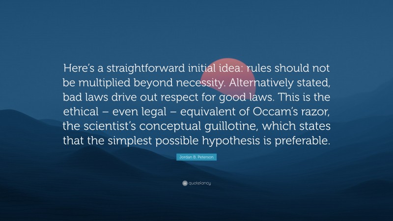 Jordan B. Peterson Quote: “Here’s a straightforward initial idea: rules should not be multiplied beyond necessity. Alternatively stated, bad laws drive out respect for good laws. This is the ethical – even legal – equivalent of Occam’s razor, the scientist’s conceptual guillotine, which states that the simplest possible hypothesis is preferable.”