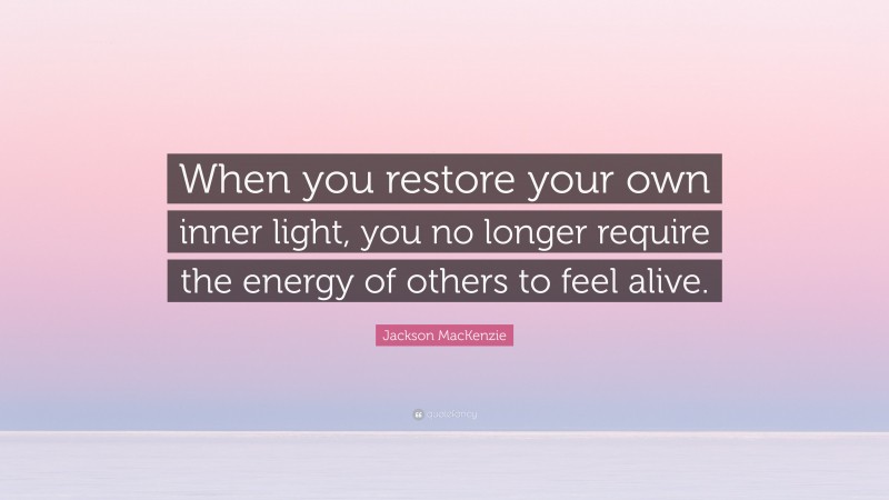 Jackson MacKenzie Quote: “When you restore your own inner light, you no longer require the energy of others to feel alive.”