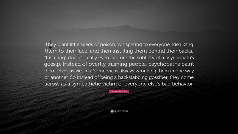 Jackson MacKenzie Quote: “They plant little seeds of poison, whispering to everyone, idealizing them to their face, and then insulting them behind their backs. “Insulting” doesn’t really even capture the subtlety of a psychopath’s gossip. Instead of overtly trashing people, psychopaths paint themselves as victims. Someone is always wronging them in one way or another. So instead of being a backstabbing gossiper, they come across as a sympathetic victim of everyone else’s bad behavior.”