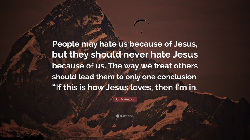 Jen Hatmaker Quote: “People may hate us because of Jesus, but they should never hate Jesus because of us. The way we treat others should lead them to only one conclusion: “If this is how Jesus loves, then I’m in.”