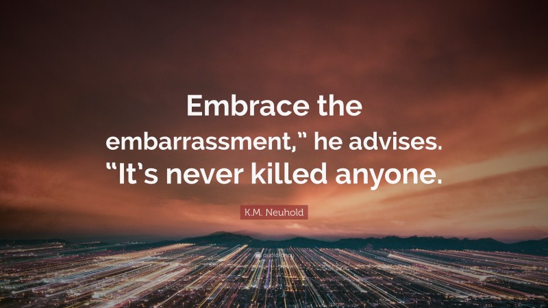 K.M. Neuhold Quote: “Embrace the embarrassment,” he advises. “It’s never killed anyone.”