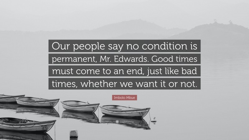 Imbolo Mbue Quote: “Our people say no condition is permanent, Mr. Edwards. Good times must come to an end, just like bad times, whether we want it or not.”