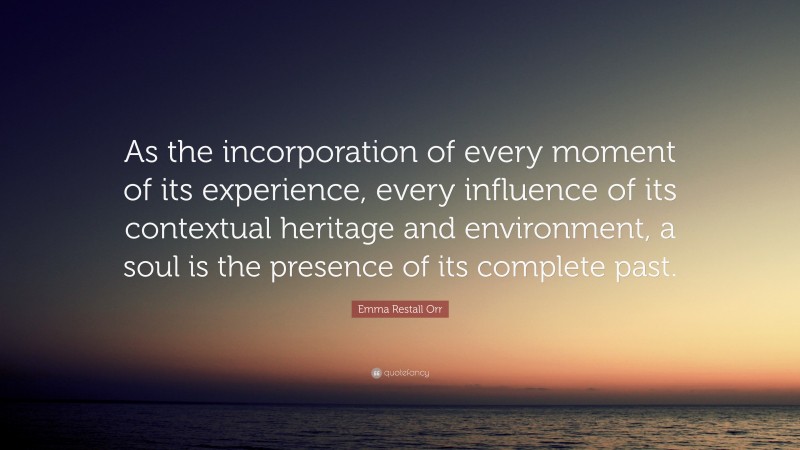 Emma Restall Orr Quote: “As the incorporation of every moment of its experience, every influence of its contextual heritage and environment, a soul is the presence of its complete past.”
