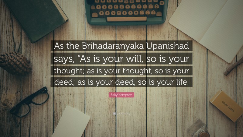 Sally Kempton Quote: “As the Brihadaranyaka Upanishad says, “As is your will, so is your thought; as is your thought, so is your deed; as is your deed, so is your life.”