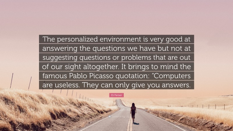 Eli Pariser Quote: “The personalized environment is very good at answering the questions we have but not at suggesting questions or problems that are out of our sight altogether. It brings to mind the famous Pablo Picasso quotation: “Computers are useless. They can only give you answers.”