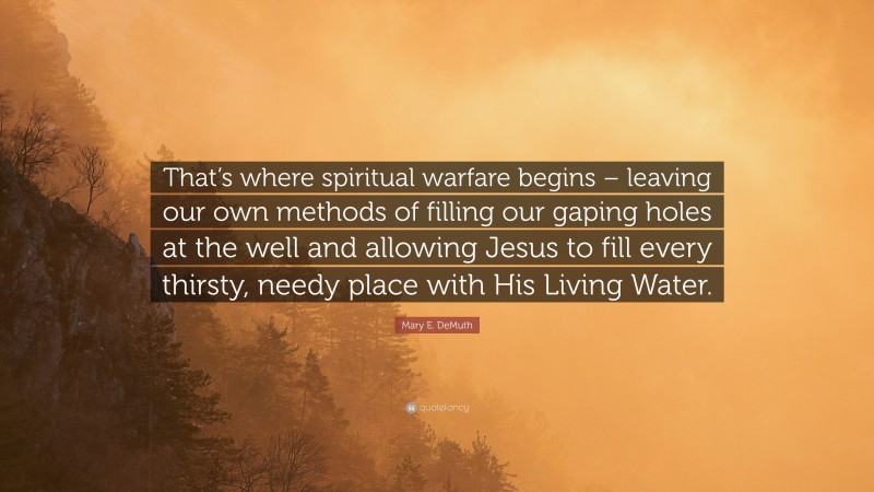 Mary E. DeMuth Quote: “That’s where spiritual warfare begins – leaving our own methods of filling our gaping holes at the well and allowing Jesus to fill every thirsty, needy place with His Living Water.”