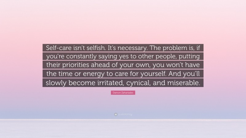 Damon Zahariades Quote: “Self-care isn’t selfish. It’s necessary. The problem is, if you’re constantly saying yes to other people, putting their priorities ahead of your own, you won’t have the time or energy to care for yourself. And you’ll slowly become irritated, cynical, and miserable.”