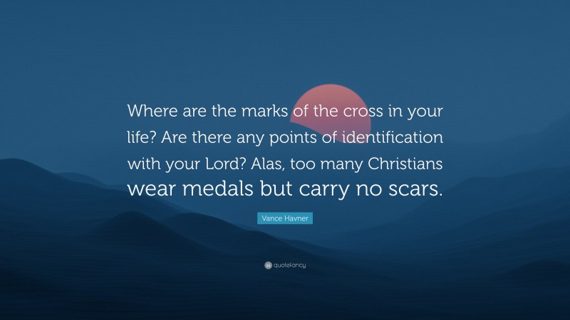 Vance Havner Quote: “Where are the marks of the cross in your life? Are there any points of identification with your Lord? Alas, too many Christians wear medals but carry no scars.”