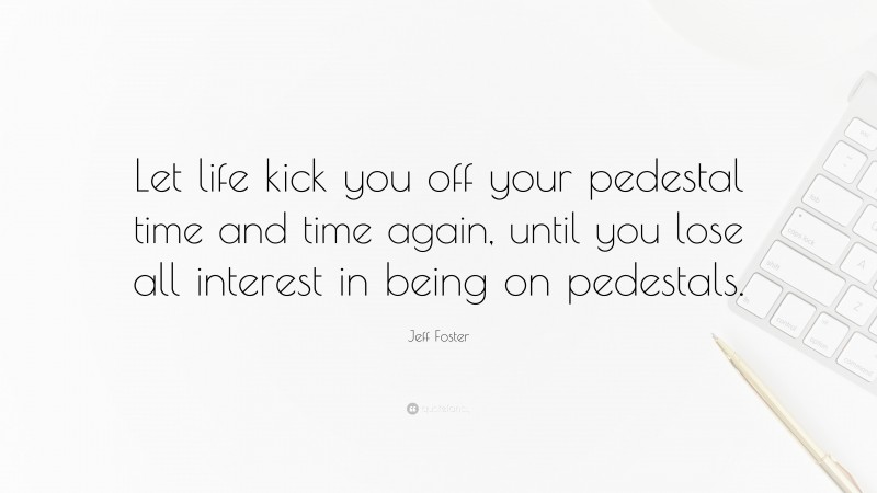 Jeff Foster Quote: “Let life kick you off your pedestal time and time again, until you lose all interest in being on pedestals.”