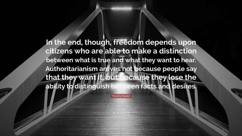 Timothy Snyder Quote: “In the end, though, freedom depends upon citizens who are able to make a distinction between what is true and what they want to hear. Authoritarianism arrives not because people say that they want it, but because they lose the ability to distinguish between facts and desires.”