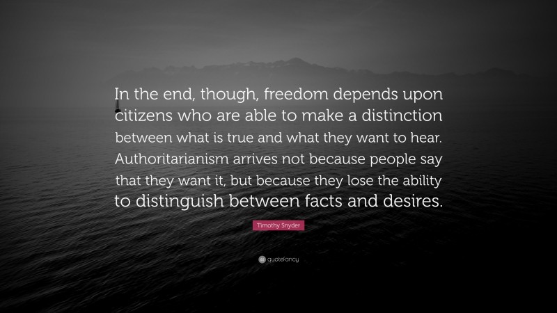 Timothy Snyder Quote: “In the end, though, freedom depends upon citizens who are able to make a distinction between what is true and what they want to hear. Authoritarianism arrives not because people say that they want it, but because they lose the ability to distinguish between facts and desires.”
