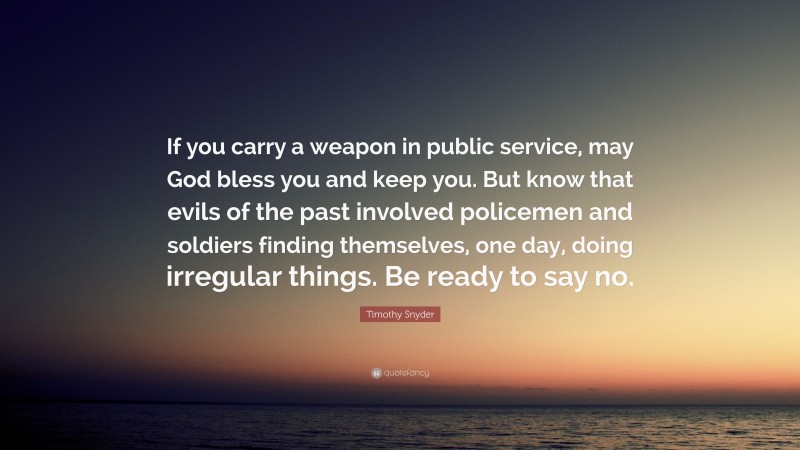 Timothy Snyder Quote: “If you carry a weapon in public service, may God bless you and keep you. But know that evils of the past involved policemen and soldiers finding themselves, one day, doing irregular things. Be ready to say no.”