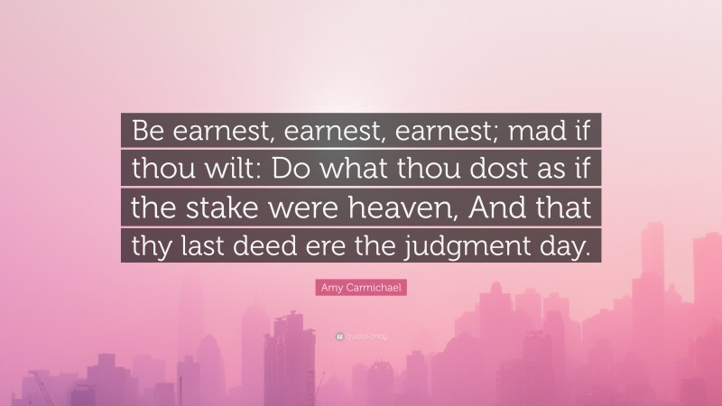 Amy Carmichael Quote: “Be earnest, earnest, earnest; mad if thou wilt: Do what thou dost as if the stake were heaven, And that thy last deed ere the judgment day.”