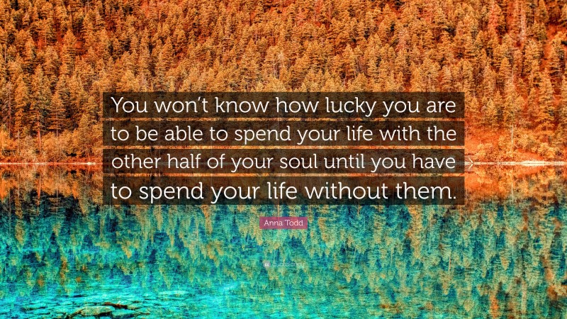 Anna Todd Quote: “You won’t know how lucky you are to be able to spend your life with the other half of your soul until you have to spend your life without them.”