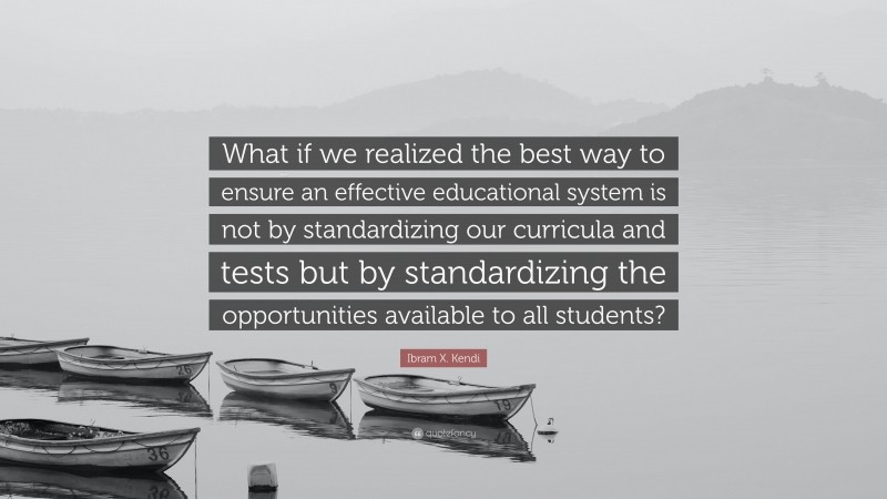 Ibram X. Kendi Quote: “What if we realized the best way to ensure an effective educational system is not by standardizing our curricula and tests but by standardizing the opportunities available to all students?”