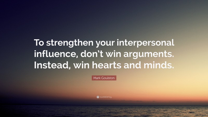 Mark Goulston Quote: “To strengthen your interpersonal influence, don’t win arguments. Instead, win hearts and minds.”