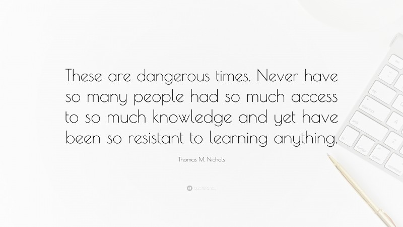 Thomas M. Nichols Quote: “These are dangerous times. Never have so many people had so much access to so much knowledge and yet have been so resistant to learning anything.”
