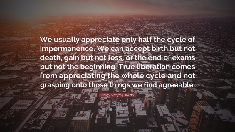 Dzongsar Jamyang Khyentse Quote: “We usually appreciate only half the cycle of impermanence. We can accept birth but not death, gain but not loss, or the end of exams but not the beginning. True liberation comes from appreciating the whole cycle and not grasping onto those things we find agreeable.”