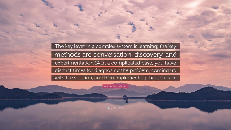 Jennifer Garvey Berger Quote: “The key lever in a complex system is learning; the key methods are conversation, discovery, and experimentation.14 In a complicated case, you have distinct times for diagnosing the problem, coming up with the solution, and then implementing that solution.”