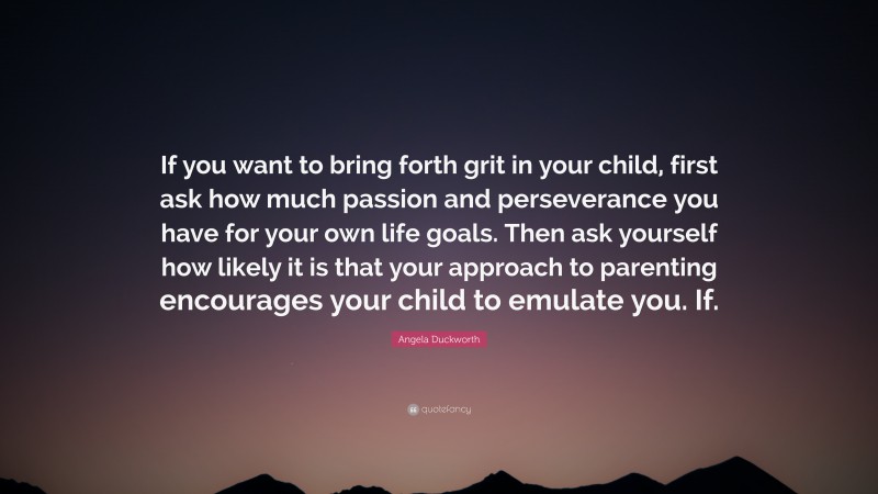 Angela Duckworth Quote: “If you want to bring forth grit in your child, first ask how much passion and perseverance you have for your own life goals. Then ask yourself how likely it is that your approach to parenting encourages your child to emulate you. If.”