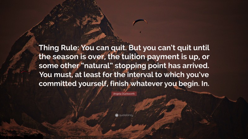 Angela Duckworth Quote: “Thing Rule: You can quit. But you can’t quit until the season is over, the tuition payment is up, or some other “natural” stopping point has arrived. You must, at least for the interval to which you’ve committed yourself, finish whatever you begin. In.”