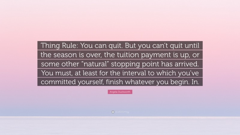 Angela Duckworth Quote: “Thing Rule: You can quit. But you can’t quit until the season is over, the tuition payment is up, or some other “natural” stopping point has arrived. You must, at least for the interval to which you’ve committed yourself, finish whatever you begin. In.”