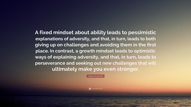 Angela Duckworth Quote: “A fixed mindset about ability leads to pessimistic explanations of adversity, and that, in turn, leads to both giving up on challenges and avoiding them in the first place. In contrast, a growth mindset leads to optimistic ways of explaining adversity, and that, in turn, leads to perseverance and seeking out new challenges that will ultimately make you even stronger.”