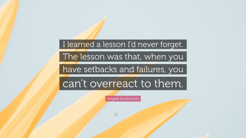 Angela Duckworth Quote: “I learned a lesson I’d never forget. The lesson was that, when you have setbacks and failures, you can’t overreact to them.”