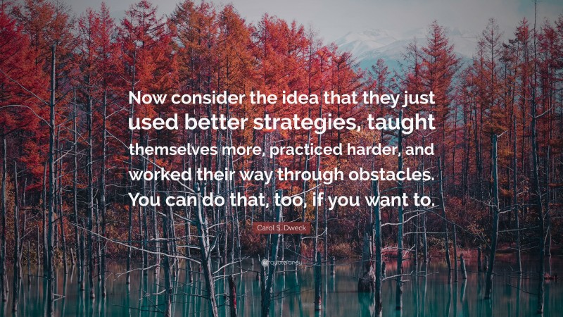 Carol S. Dweck Quote: “Now consider the idea that they just used better strategies, taught themselves more, practiced harder, and worked their way through obstacles. You can do that, too, if you want to.”