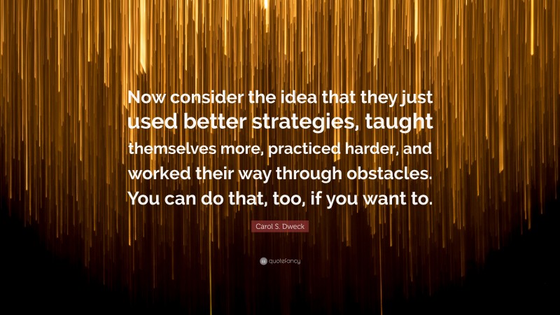 Carol S. Dweck Quote: “Now consider the idea that they just used better strategies, taught themselves more, practiced harder, and worked their way through obstacles. You can do that, too, if you want to.”