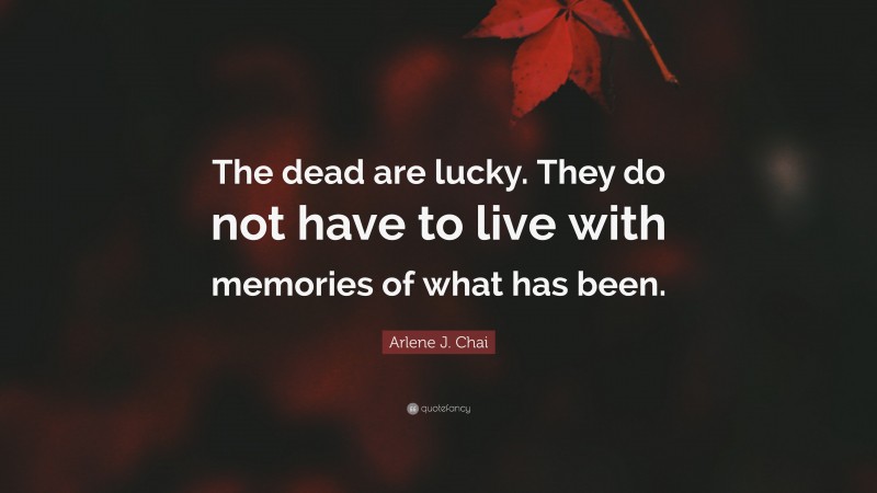 Arlene J. Chai Quote: “The dead are lucky. They do not have to live with memories of what has been.”