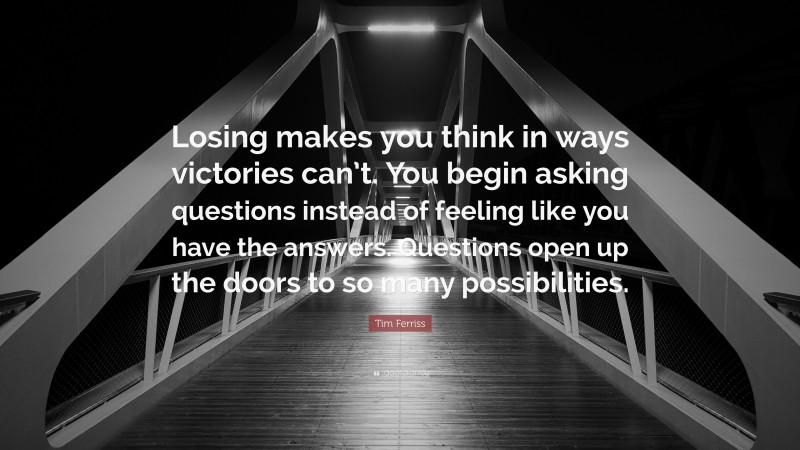 Tim Ferriss Quote: “Losing makes you think in ways victories can’t. You begin asking questions instead of feeling like you have the answers. Questions open up the doors to so many possibilities.”