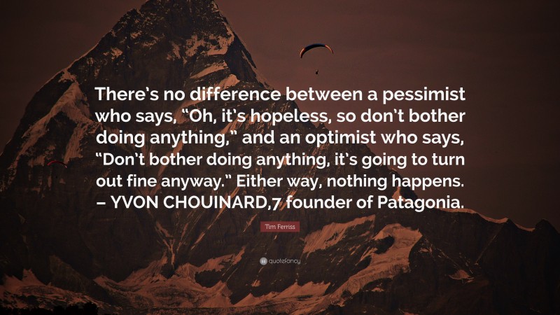 Tim Ferriss Quote: “There’s no difference between a pessimist who says, “Oh, it’s hopeless, so don’t bother doing anything,” and an optimist who says, “Don’t bother doing anything, it’s going to turn out fine anyway.” Either way, nothing happens. – YVON CHOUINARD,7 founder of Patagonia.”