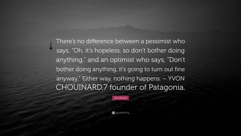 Tim Ferriss Quote: “There’s no difference between a pessimist who says, “Oh, it’s hopeless, so don’t bother doing anything,” and an optimist who says, “Don’t bother doing anything, it’s going to turn out fine anyway.” Either way, nothing happens. – YVON CHOUINARD,7 founder of Patagonia.”