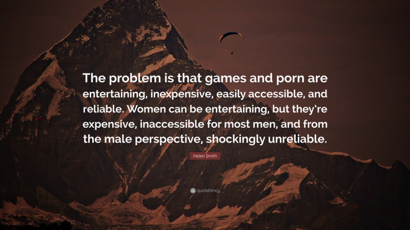Helen Smith Quote: “The problem is that games and porn are entertaining, inexpensive, easily accessible, and reliable. Women can be entertaining, but they’re expensive, inaccessible for most men, and from the male perspective, shockingly unreliable.”
