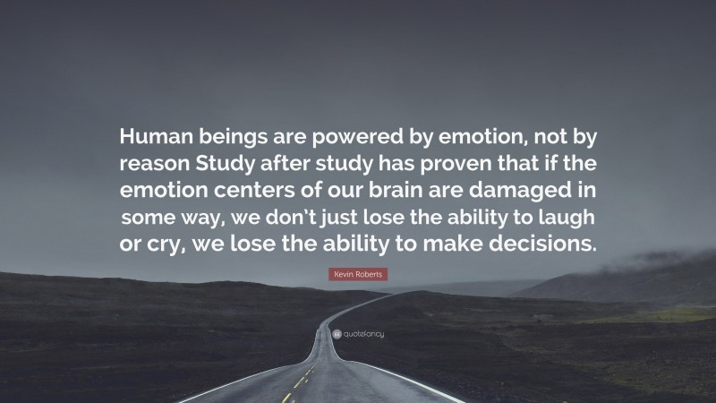Kevin Roberts Quote: “Human beings are powered by emotion, not by reason Study after study has proven that if the emotion centers of our brain are damaged in some way, we don’t just lose the ability to laugh or cry, we lose the ability to make decisions.”