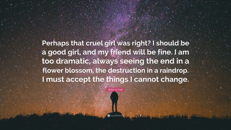 Bibiana Krall Quote: “Perhaps that cruel girl was right? I should be a good girl, and my friend will be fine. I am too dramatic, always seeing the end in a flower blossom, the destruction in a raindrop. I must accept the things I cannot change.”