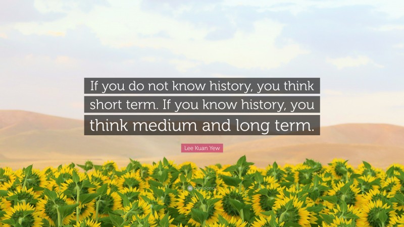 Lee Kuan Yew Quote: “If you do not know history, you think short term. If you know history, you think medium and long term.”