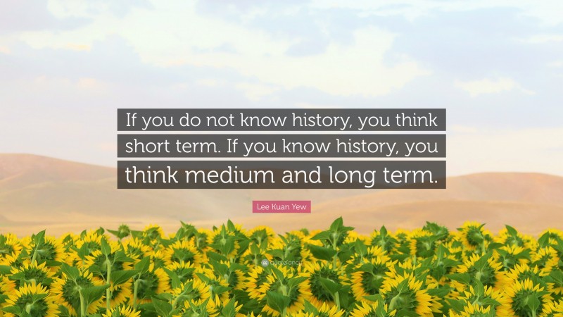 Lee Kuan Yew Quote: “If you do not know history, you think short term. If you know history, you think medium and long term.”