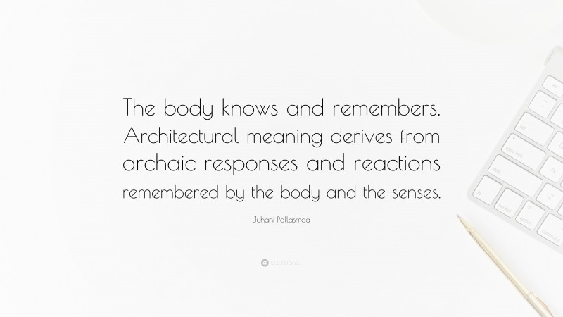 Juhani Pallasmaa Quote: “The body knows and remembers. Architectural meaning derives from archaic responses and reactions remembered by the body and the senses.”