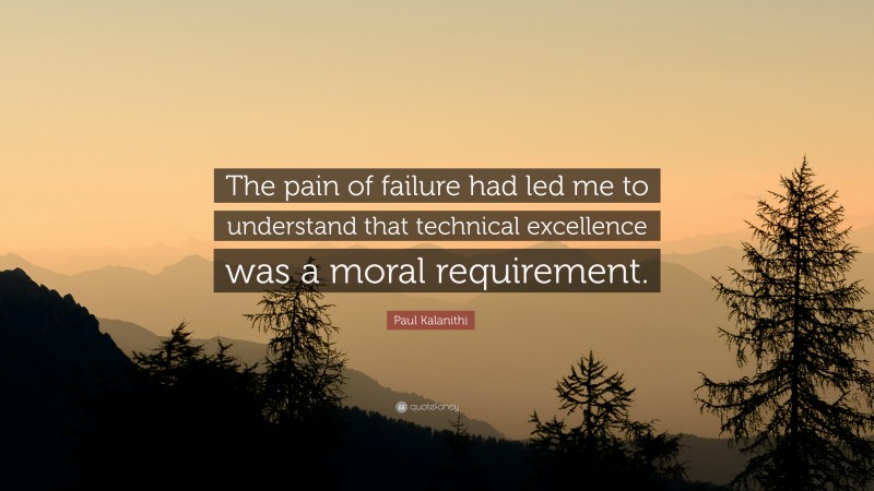 Paul Kalanithi Quote: “The pain of failure had led me to understand that technical excellence was a moral requirement.”