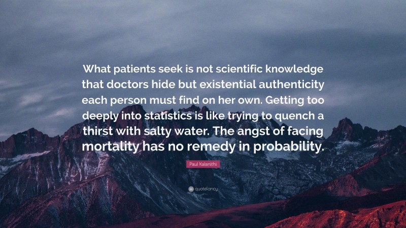 Paul Kalanithi Quote: “What patients seek is not scientific knowledge that doctors hide but existential authenticity each person must find on her own. Getting too deeply into statistics is like trying to quench a thirst with salty water. The angst of facing mortality has no remedy in probability.”