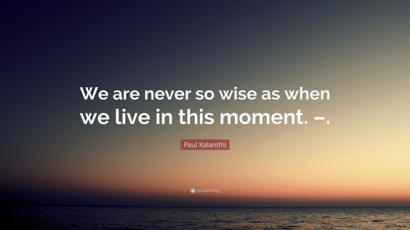 Paul Kalanithi Quote: “We are never so wise as when we live in this moment. –.”