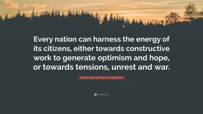 Mohammed bin Rashid Al Maktoum Quote: “Every nation can harness the energy of its citizens, either towards constructive work to generate optimism and hope, or towards tensions, unrest and war.”