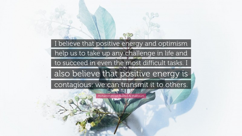 Mohammed bin Rashid Al Maktoum Quote: “I believe that positive energy and optimism help us to take up any challenge in life and to succeed in even the most difficult tasks. I also believe that positive energy is contagious: we can transmit it to others.”