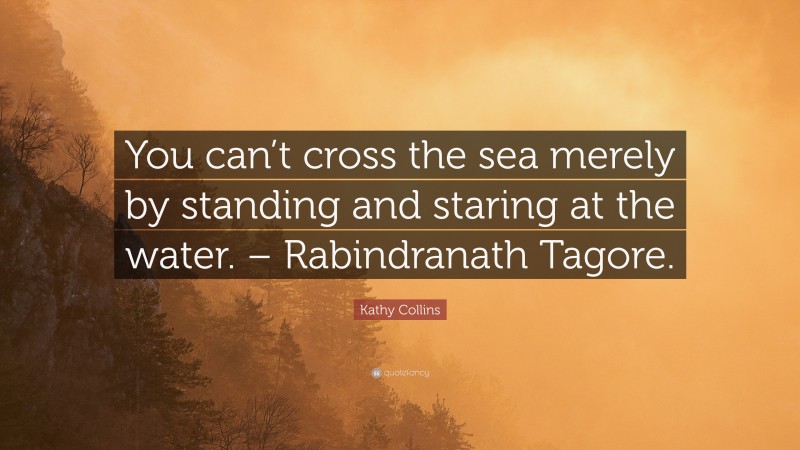 Kathy Collins Quote: “You can’t cross the sea merely by standing and staring at the water. – Rabindranath Tagore.”